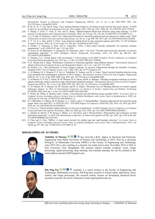 Int J Elec & Comp Eng ISSN: 2088-8708 
Efficient lane marking detection using deep learning technique … (Abdullah Al Mamun)
4215
International Journal of Electrical and Computer Engineering (IJECE), vol. 11, no. 4, pp. 3032–3039, 2021, doi:
10.11591/ijece.v11i4.pp3032-3039.
[27] B. He, R. Ai, Y. Yan, and X. Lang, “Lane marking detection based on convolution neural network from point clouds,” in IEEE
Conference on Intelligent Transportation Systems, Proceedings, ITSC, 2016, pp. 2475–2480, doi: 10.1109/ITSC.2016.7795954.
[28] Y. Huang, S. Chen, Y. Chen, Z. Jian, and N. Zheng, “Spatial-temproal based lane detection using deep learning,” in IFIP
Advances in Information and Communication Technology, 2018, vol. 519, pp. 143–154, doi: 10.1007/978-3-319-92007-8_13.
[29] J. Li, X. Mei, D. Prokhorov, and D. Tao, “Deep neural network for structural prediction and lane detection in traffic scene,” IEEE
Transactions on Neural Networks and Learning Systems, vol. 28, no. 3, pp. 690–703, 2017, doi: 10.1109/TNNLS.2016.2522428.
[30] Y. Y. Ye, X. L. Hao, and H. J. Chen, “Lane detection method based on lane structural analysis and CNNs,” in IET Intelligent
Transport Systems, 2018, vol. 12, no. 6, pp. 513–520, doi: 10.1049/iet-its.2017.0143.
[31] A. Paszke, A. Chaurasia, S. Kim, and E. Culurciello, “ENet: a deep neural network architecture for real-time semantic
segmentation,” arXiv:1606.02147, pp. 1–10, Jun. 2016.
[32] D. Neven, B. De Brabandere, S. Georgoulis, M. Proesmans, and L. Van Gool, “Towards end-to-end lane detection: an instance
segmentation approach,” in IEEE Intelligent Vehicles Symposium, Proceedings, 2018, vol. 2018, pp. 286–291, doi:
10.1109/IVS.2018.8500547.
[33] C. Szegedy et al., “Going deeper with convolutions,” in Proceedings of the IEEE Computer Society Conference on Computer
Vision and Pattern Recognition, Jun. 2015, pp. 1–9, doi: 10.1109/CVPR.2015.7298594.
[34] P. H. Ahmad and S. Dang, “Performance evaluation of clustering algorithm using different datasets,” International Journal of
Advance Research in Computer Science and Management Studies, vol. 3, no. 1, pp. 167–173, 2015.
[35] M. Rashid et al., “The classification of motor imagery response: an accuracy enhancement through the ensemble of random
subspace k-NN,” PeerJ Computer Science, vol. 7, Mar. 2021, doi: 10.7717/peerj-cs.374.
[36] A. Al Mamun, M. S. Hossain, P. P. Em, A. Tahabilder, R. Sultana, and M. A. Islam, “Small intestine bleeding detection using
color threshold and morphological operation in WCE images,” International Journal of Electrical and Computer Engineering
(IJECE), vol. 11, no. 4, pp. 3040–3048, Aug. 2021, doi: 10.11591/ijece.v11i4.pp3040-3048.
[37] A. Al Mamun, P. P. Em, T. Ghosh, M. M. Hossain, M. G. Hasan, and M. G. Sadeque, “Bleeding recognition technique in wireless
capsule endoscopy images using fuzzy logic and principal component analysis,” International Journal of Electrical and Computer
Engineering (IJECE), vol. 11, no. 3, pp. 2688–2695, Jun. 2021, doi: 10.11591/ijece.v11i3.pp2688-2695.
[38] A. Al Mamun, M. S. Hossain, M. M. Hossain, and M. G. Hasan, “Discretion way for bleeding detection in wireless capsule
endoscopy images,” in 2019 1st International Conference on Advances in Science, Engineering and Robotics Technology
(ICASERT), May 2019, pp. 1–6, doi: 10.1109/ICASERT.2019.8934589.
[39] F. Pizzati, M. Allodi, A. Barrera, and F. García, “Lane detection and classification using cascaded CNNs,” in Lecture Notes in
Computer Science (including subseries Lecture Notes in Artificial Intelligence and Lecture Notes in Bioinformatics), 2020, vol.
12014, pp. 95–103, doi: 10.1007/978-3-030-45096-0_12.
[40] R. S. Mamidala, U. Uthkota, M. B. Shankar, A. J. Antony, and A. V Narasimhadhan, “Dynamic approach for lane detection using
google street view and CNN,” in TENCON 2019 - 2019 IEEE Region 10 Conference (TENCON), Oct. 2019, vol. 2019, pp. 2454–
2459, doi: 10.1109/TENCON.2019.8929655.
[41] S. Yoo et al., “End-to-end lane marker detection via row-wise classification,” in IEEE Computer Society Conference on Computer
Vision and Pattern Recognition Workshops, 2020, vol. 2020, pp. 4335–4343, doi: 10.1109/CVPRW50498.2020.00511.
[42] L. Tabelini, R. Berriel, T. M. Paixao, C. Badue, A. F. De Souza, and T. Oliveira-Santos, “PolyLaneNet: lane estimation via deep
polynomial regression,” in 2020 25th International Conference on Pattern Recognition (ICPR), Jan. 2021, pp. 6150–6156, doi:
10.1109/ICPR48806.2021.9412265.
[43] Z. Chen and Z. Chen, “RBNet: A deep neural network for unified road and road boundary detection,” in Lecture Notes in
Computer Science (including subseries Lecture Notes in Artificial Intelligence and Lecture Notes in Bioinformatics), 2017, vol.
10634, pp. 677–687, doi: 10.1007/978-3-319-70087-8_70.
BIOGRAPHIES OF AUTHORS
Abdullah Al Mamun has received a B.Sc. degree in Electrical and Electronic
Engineering from Pabna University of Science and Technology in 2018. Now he is pursuing
M.Eng.Sc. at Multimedia University (MMU) in the Faculty of Engineering and Technology
since 2019. He is also working as a lecturer (on study leave) since November 2019 in EEE at
Feni University, Feni, Bangladesh. His research interest includes computer vision, image
processing, signal processing, deep learning, and machine learning. He can be reached at the
email address mamun130203@gmail.com.
Poh Ping Em currently is a senior lecturer at the Faculty of Engineering and
Technology, Multimedia University. Poh Ping does research in vehicle safety, data fusion, fuzzy
control, and image processing. His research mainly focuses on developing advanced driver
assistance systems. He can be contacted at email: ppem@mmu.edu.my.
 