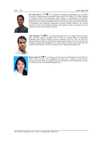  ISSN: 2088-8708
Int J Elec & Comp Eng, Vol. 12, No. 4, August 2022: 4206-4216
4216
Md. Jakir Hossen is graduated in Mechanical Engineering from the Dhaka
University of Engineering and Technology (Former Name is BIT Dhaka,1997), Higher Diploma
in Computer Science and Engineering (1999), master's in communication and Network
Engineering from Universiti Putra Malaysia (2003), and Ph.D. in Smart Technology and Robotic
Engineering at Universiti Putra Malaysia (2012). He is currently a Senior Lecturer at the Faculty
of Engineering and Technology, Multimedia University, Melaka, Malaysia. His research
interests are in the area of artificial intelligence, data analytics, robotics and control. He can be
contacted at email: jakir.hossen@mmu.edu.my.
Anik Tahabilder is currently pursuing his Ph.D. in Computer Science at Wayne
State University, Detroit, Michigan, USA. He had his master's degree in Engineering
Technology from Western Carolina University, Cullowhee, NC-28723, USA. He also got a
bachelor's degree in Electrical and Electronic Engineering from Pabna University of Science and
Technology, Pabna-6600, Bangladesh. His research interest includes deep learning, big data
workflow, and blockchain. He can be contacted at email: tahabilderanik@gmail.com.
Bushrat Jahan is working as a Senior Lecturer and Department head of CSE since
2019 at Feni University, Feni, Bangladesh. Currently, she is working on Data Science,
Information Security, Natural Language Processing, and Machine Learning Approaches. She can
be contacted at email: hossenbipasa980@gmail.com.
 