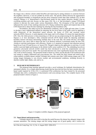  ISSN: 2088-8708
Int J Elec & Comp Eng, Vol. 12, No. 4, August 2022: 4206-4216
4208
the images into a distinct column called SitxelNet and improving by setting sleekness to constrain between
the neighbors. However, it was not suitable for all the cases. The specific affinity between the segmentation
and recognized boundary is insignificant and has fewer numerical results than other methods [25]. In their
research, Mamun et al. demonstrated a Seg-Net-based model for lane marker detection, though it has an
overfitting problem and only focuses on lane space [26]. He et al. had developed a unique CNN-based
solution to alleviate the issues under various illumination effects. The divergence of the road markings
influenced the result of lane markings detection [27]. Huang combined the spatial and temporal data in the
CNN framework to detect the lane markings by selecting the lane boundaries [28].
Nevertheless, this makes up for low illumination conditions, such as night and rainy times. Li aims
to develop a more sophisticated method for detecting the low-level lanes in the traffic scene by applying a
noble framework of the hierarchical neural network, the fusion of CNN and recurrent neural
networks (RNN). However, it vastly depends on the target, and it will collapse if it misses the target detection
[29]. Also, the whole process is time-consuming as it did not use any preprocessing for the algorithm [30].
Nguyen et al. have developed a fully connected network (FCN) based model for detecting multi-lane
boundary features and hence determining multiple lanes in the road. But, this model still has a bit higher
false-positive rate, and it fails to detect the lane if an identical obstacle is positioned nearby the lane [10].
Aiming at real-time performance with efficiency, Paszke et al. proposed an agnostic lane detection process
based on an E-net [31] and Neven et al. layout [32]. Though it improves the application in real-time, it is still
unable to provide higher performance in the distinct traffic scene condition [11]. The embedding loss-driven
generative adversarial network (GAN) model has been introduced to avoid the computational cost and
complexity in the pixel-wise model. The successful detection rate varies significantly because this model can
only work in fixed scenarios. The presented model is based on a basic encode-decode E-Net architecture that
was trained to employ differential and cross-entropy loss. The model has been trained and tested with a
robust publicly available dataset entitled TuSimple and contains more than 3,600 training images and 2,700
testing images belonging to very diverse weather and environmental conditions, including diversity in
daytime weather light, shades, rain, and so on.
3. RESEARCH METHODOLOGY
The proposed deep learning approach provides a novel technique for landmark determination for
automated vehicles. It is a simple deep learning model that has been derived from the basic encoder-decoder-
based model inspired by E-Net [31]. A customized ENet architecture has been trained by the processed
TuSimple data with a combination of discriminative and cross-entropy losses. The complete layout of the
proposed model is shown in Figure 2.
Figure 2. Complete workflow diagram of the proposed approach
3.1. Input dataset and preprocessing
TuSimple dataset has been used to develop the model because this dataset has adequate images with
accurate annotation. The training images and the testing images are of good quality, and it ensures the
 