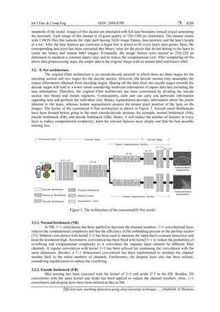 Int J Elec & Comp Eng ISSN: 2088-8708 
Efficient lane marking detection using deep learning technique … (Abdullah Al Mamun)
4209
standards of the model. Images of this dataset are annotated with full lane boundary instead of just annotating
the lanemark. Each image of this dataset is of good quality in 720×1280 px dimension. The dataset comes
with 3 JSON files that indicate the clips' path having 3,626 image frames, lane position, and the lane's height
as a list. After the lane features get extracted, a hyper line is drawn to fit every lane's data points. Here, the
corresponding lane pixel has been converted into binary value for the pixels that do not belong to the lanes to
create the binary and instant label images. Eventually, the image frames were resized to 224×224 px
dimension to maintain a constant aspect ratio and to reduce the computational cost. After completing all the
above data preprocessing steps, the output data is the original image with an instant label and binary label.
3.2. E-Net architecture
The original ENet architecture is an encode-decode network in which there are three stages for the
encoding section and two stages for the decode section. However, the decode section only upsamples the
output information obtained from encoding stages. Sharing all the data from the encode stages towards the
decode stages will lead to a lower result considering irrelevant information of inputs data like excluding the
lane information. Therefore, the original ENet architecture has been customized by dividing the encode
section into binary and instant segments. Consequently, each unit can carry one particular information
regarding lane and perform the individual task. Binary segmentation provides information about the pixels
inherent to the lanes, whereas instant segmentation ensures the proper pixel position of the lane on the
images. The layout of the customized E-Net architecture is shown in Figure 3. Several small Bottlenecks
have been formed before going to the main encode-decode sections, for example, normal bottleneck (NB),
encode bottleneck (EB), and decode bottleneck (DB). Hence, it will reduce the number of features in every
layer to reduce computational complexity, learn the relevant features more deeply and find the best possible
training loss.
Figure 3. The architecture of the customized E-Net model
3.2.1. Normal bottleneck (NB)
In NB, 1×1 convolution has been applied to decrease the channel numbers. 1×1 convolutional layer
reduces the computational complexity and has the efficiency of the embedding process in the pooling section
[33]. Dilation convolution with kernel 3×3 has been used to maintain the input data's constant dimension and
keep the resolution high. Asymmetric convolution has been fixed with kernel 5×1 to reduce the probability of
overfitting and computational complexity as it convolutes the separate input channel by different filter
channels. A regular convolution with kernel 3×3 has been utilized for continuing the convolution with the
same dimension. Besides, a 1×1 dimensional convolution has been implemented to maintain the channel
number back to the initial numbers of channels. Furthermore, the dropout layer also has been utilized,
considering regularization to reduce the overfitting.
3.2.2. Encode bottleneck (EB)
Max pooling has been executed with the kernel of 2×2 and stride 2×2 in the EB. Besides, 2D
convolution with the same kernel and stride has been applied to reduce the channel numbers. Also, 1×1
convolution and dropout layer have been utilized as like as NB.
 