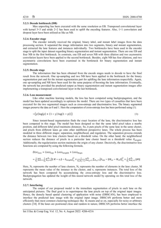  ISSN: 2088-8708
Int J Elec & Comp Eng, Vol. 12, No. 4, August 2022: 4206-4216
4210
3.2.3. Decode bottleneck (DB)
Max unpooling has been executed with the same resolution as EB. Transposed convolutional layer
with kernel 3×3 and stride 2×2 has been used to uplift the encoding features. Also, 1×1 convolution and
dropout layer have been utilized as like as NB.
3.2.4. Encoder stage
The encoder initially received the original, binary label, and instant label images from the data
processing section. It separated the image information into two segments, binary and instant segmentation,
and extracted the lane features and instances individually. Two bottlenecks have been used in the encoder
stage to split the input dataset regarding binary segmentation and instant segmentation. There are one EB and
four NB in the first bottleneck. In constrain, one EB and seven NB with three dilation and two asymmetric
convolution layers have been applied to the second bottleneck. Besides, eight NB has four dilations, and two
asymmetric convolutions have been examined in the bottleneck for binary segmentation and instant
segmentation.
3.2.5. Decode stage
The information that has been obtained from the encode stages needs to decode to have the final
result from the network. One up-sampling and two NB have been applied in the bottleneck for the binary
segmentation part and for the instant segmentation part for uplifting the lane information respectfully. Again,
one up-sampling and NB have been used for the same purpose of boosting the lane information. Eventually,
the network has provided the predicted output as binary segmentation and instant segmentation images after
implementing a transposed convolutional layer in the last bottleneck.
3.2.6. Loss measurement
Like other machine learning models, the loss has been computed using backpropagation, and the
model has been updated accordingly to optimize the model. There are two types of casualties that have been
executed for the two segmented images such as cross-entropy and discriminative loss. The binary segmented
images preserve the data as 0 and 1. Here the computation of cross-entropy loss has been performed using (1).
−(𝑦(log(𝑝) + (1 − 𝑦) log(1 − 𝑝))) (1)
Since instant-based segmentation finds the exact location of the lane, the discriminative loss has
been computed in this stage. The model has been designed so that the same label pixel takes a nearby
position, and different label pixel maintains distances. So, it puts pixels of the same lane in the same cluster,
and pixels from different lanes go onto other indifferent perspective lanes. The whole process has been
modeled in three different stages: separation, neighborhood, and regulation. The separation process extends
the distance between two lene clusters based on a threshold value. On the other hand, the neighborhood
section reduces the distance of pixels in a particular lane cluster based on a threshold value 𝛿𝑛𝑒𝑖𝑔ℎ𝑏.
Additionally, the regularization section maintains the origin of any cluster. Decisively, the discriminative loss
functions are computed by using the following formula.
𝐷𝑖𝑠𝑐𝑙𝑜𝑠𝑠 = 𝐿𝑜𝑠𝑠𝑠𝑒𝑝 + 𝐿𝑜𝑠𝑠𝑛𝑒𝑖𝑔ℎ𝑏 + 𝐿𝑜𝑠𝑠𝑅𝑒𝑔𝑢
=
1
𝑁𝑐
∑
1
𝑁𝑒
∑ [‖ 𝑀 − 𝑥𝑖‖ − 𝛿𝑛𝑒𝑖𝑔ℎ𝑏]
+
2
𝑁𝑒
𝑗=1 +
𝑁
𝑁=1
1
𝑁𝑐(𝑁𝑐−1)
∑ ∑ [𝛿𝑠𝑒𝑝 − ‖𝑀𝑐𝑎 − 𝑀𝑐𝑏‖]
+
2
+
1
𝑁𝑐
∑ ‖𝑀‖
𝑁𝑐
𝑁𝑐=1
𝑁𝑐𝑎=1
𝑁𝑐
𝑁𝑐𝑎=1
Here, Nc represents the number of lane clusters, Ne represents the number of elements in the lane cluster, M
represents the mean value of the instance in the cluster, and xi represents instances. The total loss of the
network has been computed by accumulating the cross-entropy loss and the discriminative loss.
Backpropagation has updated the weight of this neural network model by operating on this total loss of the
network.
3.2.7. Interfacing
The output of our proposed model is the immediate segmentation of pixels in each lane on the
anticipated pictures. The final goal is to superimpose the lane pixels on top of the original input images.
Hence, the densely based spatial clustering of application with noise (DBSCAN), has been employed to
interface the predicted lane image with the original input image. DBSCAN performs better and more
efficiently than most common clustering techniques like K-means and so on, especially for noisy or arbitrary
clusters [34]. If the lanes are positioned close and random in nature, DBSCAN performs better interface the
 