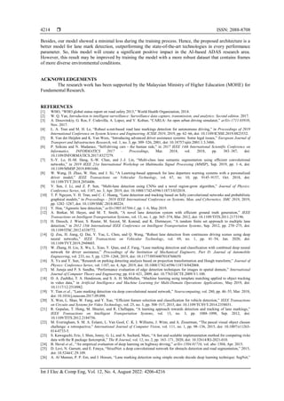  ISSN: 2088-8708
Int J Elec & Comp Eng, Vol. 12, No. 4, August 2022: 4206-4216
4214
Besides, our model showed a minimal loss during the training process. Hence, the proposed architecture is a
better model for lane mark detection, outperforming the state-of-the-art technologies in every performance
parameter. So, this model will create a significant positive impact in the AI-based ADAS research area.
However, this result may be improved by training the model with a more robust dataset that contains frames
of more diverse environmental conditions.
ACKNOWLEDGEMENTS
The research work has been supported by the Malaysian Ministry of Higher Education (MOHE) for
Fundamental Research.
REFERENCES
[1] WHO, “WHO global status report on road safety 2013,” World Health Organization, 2014.
[2] W. Q. Yan, Introduction to intelligent surveillance: Surveillance data capture, transmission, and analytics: Second edition. 2017.
[3] A. Dosovitskiy, G. Ros, F. Codevilla, A. Lopez, and V. Koltun, “CARLA: An open urban driving simulator,” arXiv:1711.03938,
Nov. 2017.
[4] L. A. Tran and M. H. Le, “Robust u-net-based road lane markings detection for autonomous driving,” in Proceedings of 2019
International Conference on System Science and Engineering, ICSSE 2019, 2019, pp. 62–66, doi: 10.1109/ICSSE.2019.8823532.
[5] R. Van der Heijden and K. Van Wees, “Introducing advanced driver assistance systems: Some legal issues,” European Journal of
Transport and Infrastructure Research, vol. 1, no. 3, pp. 309–326, 2001, doi: 10.18757/ejtir.2001.1.3.3486.
[6] P. Szikora and N. Madarasz, “Self-driving cars - the human side,” in 2017 IEEE 14th International Scientific Conference on
Informatics, INFORMATICS 2017 - Proceedings, Mar. 2018, vol. 2018, pp. 383–387, doi:
10.1109/INFORMATICS.2017.8327279.
[7] S.-Y. Lo, H.-M. Hang, S.-W. Chan, and J.-J. Lin, “Multi-class lane semantic segmentation using efficient convolutional
networks,” in 2019 IEEE 21st International Workshop on Multimedia Signal Processing (MMSP), Sep. 2019, pp. 1–6, doi:
10.1109/MMSP.2019.8901686.
[8] W. Wang, D. Zhao, W. Han, and J. Xi, “A Learning-based approach for lane departure warning systems with a personalized
driver model,” IEEE Transactions on Vehicular Technology, vol. 67, no. 10, pp. 9145–9157, Oct. 2018, doi:
10.1109/TVT.2018.2854406.
[9] Y. Sun, J. Li, and Z. P. Sun, “Multi-lane detection using CNNs and a novel region-grow algorithm,” Journal of Physics:
Conference Series, vol. 1187, no. 3, Apr. 2019, doi: 10.1088/1742-6596/1187/3/032018.
[10] T. P. Nguyen, V. H. Tran, and C. C. Huang, “Lane detection and tracking based on fully convolutional networks and probabilistic
graphical models,” in Proceedings - 2018 IEEE International Conference on Systems, Man, and Cybernetics, SMC 2018, 2019,
pp. 1282–1287, doi: 10.1109/SMC.2018.00224.
[11] Y. Hou, “Agnostic lane detection,” arXiv1905.03704v1, pp. 1–6, May 2019.
[12] A. Borkar, M. Hayes, and M. T. Smith, “A novel lane detection system with efficient ground truth generation,” IEEE
Transactions on Intelligent Transportation Systems, vol. 13, no. 1, pp. 365–374, Mar. 2012, doi: 10.1109/TITS.2011.2173196.
[13] H. Deusch, J. Wiest, S. Reuter, M. Szczot, M. Konrad, and K. Dietmayer, “A random finite set approach to multiple lane
detection,” in 2012 15th International IEEE Conference on Intelligent Transportation Systems, Sep. 2012, pp. 270–275, doi:
10.1109/ITSC.2012.6338772.
[14] Q. Zou, H. Jiang, Q. Dai, Y. Yue, L. Chen, and Q. Wang, “Robust lane detection from continuous driving scenes using deep
neural networks,” IEEE Transactions on Vehicular Technology, vol. 69, no. 1, pp. 41–54, Jan. 2020, doi:
10.1109/TVT.2019.2949603.
[15] W. Zhang, H. Liu, X. Wu, L. Xiao, Y. Qian, and Z. Fang, “Lane marking detection and classification with combined deep neural
network for driver assistance,” Proceedings of the Institution of Mechanical Engineers, Part D: Journal of Automobile
Engineering, vol. 233, no. 5, pp. 1259–1268, 2019, doi: 10.1177/0954407018768659.
[16] X. Yu and Y. Sun, “Research on parking detecting analysis based on projection transformation and Hough transform,” Journal of
Physics: Conference Series, vol. 1187, no. 4, Apr. 2019, doi: 10.1088/1742-6596/1187/4/042068.
[17] M. Juneja and P. S. Sandhu, “Performance evaluation of edge detection techniques for images in spatial domain,” International
Journal of Computer Theory and Engineering, pp. 614–621, 2009, doi: 10.7763/IJCTE.2009.V1.100.
[18] D. A. Zuehlke, T. A. Henderson, and S. A. H. McMullen, “Machine learning using template matching applied to object tracking
in video data,” in Artificial Intelligence and Machine Learning for Multi-Domain Operations Applications, May 2019, doi:
10.1117/12.2518982.
[19] Y. Tian et al., “Lane marking detection via deep convolutional neural network,” Neurocomputing, vol. 280, pp. 46–55, Mar. 2018,
doi: 10.1016/j.neucom.2017.09.098.
[20] X. Wen, L. Shao, W. Fang, and Y. Xue, “Efficient feature selection and classification for vehicle detection,” IEEE Transactions
on Circuits and Systems for Video Technology, vol. 25, no. 3, pp. 508–517, 2015, doi: 10.1109/TCSVT.2014.2358031.
[21] R. Gopalan, T. Hong, M. Shneier, and R. Chellappa, “A learning approach towards detection and tracking of lane markings,”
IEEE Transactions on Intelligent Transportation Systems, vol. 13, no. 3, pp. 1088–1098, Sep. 2012, doi:
10.1109/TITS.2012.2184756.
[22] M. Everingham, S. M. A. Eslami, L. Van Gool, C. K. I. Williams, J. Winn, and A. Zisserman, “The pascal visual object classes
challenge: a retrospective,” International Journal of Computer Vision, vol. 111, no. 1, pp. 98–136, 2015, doi: 10.1007/s11263-
014-0733-5.
[23] S. Kawaguchi, Eric, I. Shen, Jenny, G. Li, and A. Suchard, Marc, “A fast and scalable implementation method for competing risks
data with the R package fastcmprsk,” The R Journal, vol. 12, no. 2, pp. 163–171, 2020, doi: 10.32614/RJ-2021-010.
[24] B. Huval et al., “An empirical evaluation of deep learning on highway driving,” arXiv:1504.01716, vol. abs/ 1504, Apr. 2015.
[25] D. Levi, N. Garnett, and E. Fetaya, “StixelNet: a deep convolutional network for obstacle detection and road segmentation,” 2015,
doi: 10.5244/C.29.109.
[26] A. Al Mamun, P. P. Em, and J. Hossen, “Lane marking detection using simple encode decode deep learning technique: SegNet,”
 