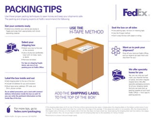 PACKINGTIPS
Use these proper packing techniques to save money and keep your shipments safe.
The packing and shipping experts at FedEx recommend the following:
Seal the box on all sides
• Use packing tape, not duct or masking tape
• Use the H-tape method
• Don’t wrap the box with paper or string
Want us to pack your
shipment?
Drop off your items at FedEx Office,
and our experts can pack them and
ship them for you.2
We offer specialty
boxes for you
Yes, you can ship your golf
clubs, your favorite framed
art piece, and other irregular-
shaped items. We offer
specialty packaging solutions
for all your shipping needs.
And you can even pick up
packing supplies at your local
FedEx Office — from tape to
packing peanuts.
For more tips, go to
fedex.com/packaging.
Label the box inside and out
• Add shipping label to the top of the box1
• Include full address for you and recipient
• Must have name, address, ZIP code, and
24-hr. phone number
As an added precaution, put a card with contact/
delivery information inside the box as well. Or
you can write the pertinent information on the
inside flap of the box.
Get your contents ready
• Determine whether your item(s) are sturdy or
fragile and wrap them appropriately with shock-
absorbing material
Select your
shipping box
• Match your box to the size
of the contents
• Use a sturdy box (preferably
new) with no holes, tears,
or dents
• Remove old labels
For tips on shipping fragile
items, ask one of our
packing pros at FedEx Office.
©2014 FedEx. All rights reserved. 0017402PM
1 
If the shipping label does not fit on top of the box without going across box seam, instead place the shipping label on the largest surface area of your
package.Try to keep the label more than four inches from the edge of the package. If this placement option is not possible, affix the shipping label to
the longest side of the box or to the largest side of the box that does not have a level top. Avoid placing the shipping label over box seams, box edges,
or rough surfaces. Also, do not put tape or straps over the shipping label due to the possibility of it being misread.
2 
Restrictions on product size and weight apply.
USE THE
H-TAPE METHOD
ADDTHE SHIPPING LABEL
TOTHETOP OFTHE BOX1
 