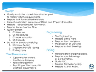 QA/QC
• Quality control of material received at yard
to match with the requirements.
• Prepare IMIR for received materials.
• Inspect materials in presence of Client and 3rd party Inspector.
• Prepare Test procedures for Projects.
• Prepare Inspection Test Plan.
• Quality System
1. QS Manuals
2. QS Procedures
3. QS work instruction
4. QS Records
• Do NDT for structural welding.
1. Ultrasonic Testing
2. Magnetic Particle Testing
3. Radiography
Engineering
• Site Engineering
• Prepare Lifting Plans
• Prepare Load out plans
• Modification of Drawings
• Prepare As Built Drawings
Piping
• Prefabrication of piping spools.
• Prepare spool drawings
as per Isometrics.
• Study P&ID.
• Prepare for Hydro Testing.
• Prepare As Built P&ID’s.
Yard Maintenance
• Supply Power to yard.
• Yard house Keeping.
• Yard Management.
• Repairing of Mechanical &
Electrical equipment’s.
 