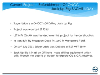 Current Project – Refurbishment Of ONGC
Jack Up Rig SAGAR UDAY
• Sagar Uday is a ONGC’s Oil Drilling Jack Up Rig.
• Project was won by L&T FSBU.
• L&T MFY OMAN was handed over this project for the construction.
• Its was Built by Mazgaon Dock in 1990 in Mangalore Yard.
• On 2nd July 2011 Sagar Uday was Docked at L&T MFY Jetty.
• Jack Up Rig is in all an Offshore Huge drilling equipment which
drills through the depths of ocean to explore OIL & GAS reserves.
 