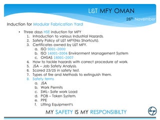 L&T MFY OMAN
26th November
Induction for Modular Fabrication Yard
• Three days HSE induction for MFY
1. Introduction to various Industrial Hazards.
2. Safety Policy of L&T MFY(No Shortcuts).
3. Certificates owned by L&T MFY.
a. ISO 9001-2000
b. ISO 14001-2004 Environment Management System
c. OHSAS 18001-2007
4. How to tackle hazards with correct procedure of work.
5. JSA – Job Safety Analysis.
6. Scored 23/25 in safety test.
7. Types of fire and Methods to extinguish them.
8. Safety terms
a. JSA
b. Work Permits
c. SWL- Safe work Load
d. POB – Token System.
e. PPE
f. Lifting Equipment's
MY SAFETY IS MY RESPONSIBILTY
 