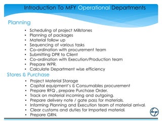 Planning
• Scheduling of project Millstones
• Planning of packages
• Material follow up
• Sequencing of various tasks
• Co-ordination with procurement team
• Submitting DPR to Client
• Co-ordination with Execution/Production team
• Prepare WPR.
• Calculate Department wise efficiency
Introduction To MFY Operational Departments
Stores & Purchase
• Project Material Storage
• Capital equipment’s & Consumables procurement
• Prepare RFQ , prepare Purchase Order.
• Track on material incoming and outgoing.
• Prepare delivery note / gate pass for materials.
• Informing Planning and Execution team of material arrival.
• Clear customs and duties for Imported material.
• Prepare GRN.
 