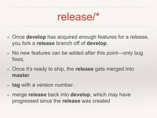 release/*
❖ Once develop has acquired enough features for a release,
you fork a release branch off of develop.
❖ No new features can be added after this point—only bug
fixes,
❖ Once it's ready to ship, the release gets merged into
master
❖ tag with a version number.
❖ merge release back into develop, which may have
progressed since the release was created
 