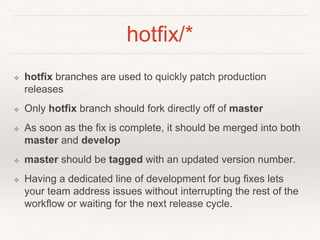 hotfix/*
❖ hotfix branches are used to quickly patch production
releases
❖ Only hotfix branch should fork directly off of master
❖ As soon as the fix is complete, it should be merged into both
master and develop
❖ master should be tagged with an updated version number.
❖ Having a dedicated line of development for bug fixes lets
your team address issues without interrupting the rest of the
workflow or waiting for the next release cycle.
 