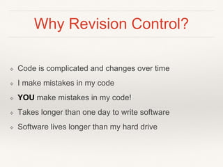Why Revision Control?
❖ Code is complicated and changes over time
❖ I make mistakes in my code
❖ YOU make mistakes in my code!
❖ Takes longer than one day to write software
❖ Software lives longer than my hard drive
 