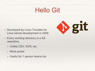 Hello Git
❖ Developed by Linus Torvalds for
Linux kernel development in 2005
❖ Every working directory is a full
repository
❖ Unlike CSV, SVN, etc
❖ More power
❖ Useful for 1 person teams too
 