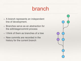 branch
❖ A branch represents an independent
line of development.
❖ Branches serve as an abstraction for
the edit/stage/commit process
❖ I think of them as branches of a tree
❖ New commits are recorded in the
history for the current branch
 
