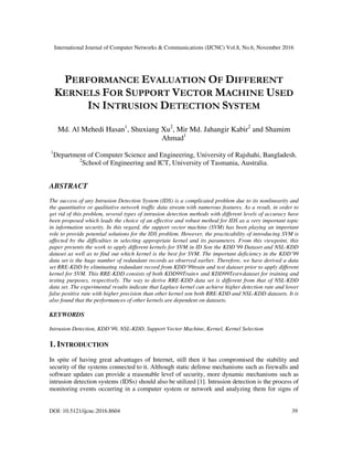 International Journal of Computer Networks & Communications (IJCNC) Vol.8, No.6, November 2016
DOI: 10.5121/ijcnc.2016.8604 39
PERFORMANCE EVALUATION OF DIFFERENT
KERNELS FOR SUPPORT VECTOR MACHINE USED
IN INTRUSION DETECTION SYSTEM
Md. Al Mehedi Hasan1
, Shuxiang Xu2
, Mir Md. Jahangir Kabir2
and Shamim
Ahmad1
1
Department of Computer Science and Engineering, University of Rajshahi, Bangladesh.
2
School of Engineering and ICT, University of Tasmania, Australia.
ABSTRACT
The success of any Intrusion Detection System (IDS) is a complicated problem due to its nonlinearity and
the quantitative or qualitative network traffic data stream with numerous features. As a result, in order to
get rid of this problem, several types of intrusion detection methods with different levels of accuracy have
been proposed which leads the choice of an effective and robust method for IDS as a very important topic
in information security. In this regard, the support vector machine (SVM) has been playing an important
role to provide potential solutions for the IDS problem. However, the practicability of introducing SVM is
affected by the difficulties in selecting appropriate kernel and its parameters. From this viewpoint, this
paper presents the work to apply different kernels for SVM in ID Son the KDD’99 Dataset and NSL-KDD
dataset as well as to find out which kernel is the best for SVM. The important deficiency in the KDD’99
data set is the huge number of redundant records as observed earlier. Therefore, we have derived a data
set RRE-KDD by eliminating redundant record from KDD’99train and test dataset prior to apply different
kernel for SVM. This RRE-KDD consists of both KDD99Train+ and KDD99Test+dataset for training and
testing purposes, respectively. The way to derive RRE-KDD data set is different from that of NSL-KDD
data set. The experimental results indicate that Laplace kernel can achieve higher detection rate and lower
false positive rate with higher precision than other kernel son both RRE-KDD and NSL-KDD datasets. It is
also found that the performances of other kernels are dependent on datasets.
KEYWORDS
Intrusion Detection, KDD’99, NSL-KDD, Support Vector Machine, Kernel, Kernel Selection
1. INTRODUCTION
In spite of having great advantages of Internet, still then it has compromised the stability and
security of the systems connected to it. Although static defense mechanisms such as firewalls and
software updates can provide a reasonable level of security, more dynamic mechanisms such as
intrusion detection systems (IDSs) should also be utilized [1]. Intrusion detection is the process of
monitoring events occurring in a computer system or network and analyzing them for signs of
 