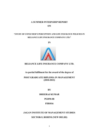 A SUMMER INTERNSHIP REPORT
                                 ON


“STUDY OF CONSUMER’S PERCEPTION AND LIFE INSURANCE POLICIES IN
            RELIANCE LIFE INSURANCE COMPANY LTD.”

                                 IN




         RELIANCE LIFE INSURANCE COMPANY LTD.


         As partial fulfilment for the award of the degree of

        POST GRADUATE DIPLOMA IN MANAGEMENT
                      (2010-2012)



                                 BY

                        DHEERAJ KUMAR

                             PGDM-IB

                              FIB1016



        JAGAN INSTITUTE OF MANAGEMENT STUDIES

               SECTOR-5, ROHINI (NEW DELHI)


                                  1
 