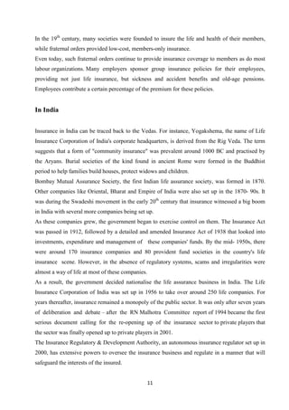 In the 19th century, many societies were founded to insure the life and health of their members,
while fraternal orders provided low-cost, members-only insurance.
Even today, such fraternal orders continue to provide insurance coverage to members as do most
labour organizations. Many employers sponsor group insurance policies for their employees,
providing not just life insurance, but sickness and accident benefits and old-age pensions.
Employees contribute a certain percentage of the premium for these policies.


In India


Insurance in India can be traced back to the Vedas. For instance, Yogakshema, the name of Life
Insurance Corporation of India's corporate headquarters, is derived from the Rig Veda. The term
suggests that a form of "community insurance" was prevalent around 1000 BC and practised by
the Aryans. Burial societies of the kind found in ancient Rome were formed in the Buddhist
period to help families build houses, protect widows and children.
Bombay Mutual Assurance Society, the first Indian life assurance society, was formed in 1870.
Other companies like Oriental, Bharat and Empire of India were also set up in the 1870- 90s. It
was during the Swadeshi movement in the early 20th century that insurance witnessed a big boom
in India with several more companies being set up.
As these companies grew, the government began to exercise control on them. The Insurance Act
was passed in 1912, followed by a detailed and amended Insurance Act of 1938 that looked into
investments, expenditure and management of these companies' funds. By the mid- 1950s, there
were around 170 insurance companies and 80 provident fund societies in the country's life
insurance scene. However, in the absence of regulatory systems, scams and irregularities were
almost a way of life at most of these companies.
As a result, the government decided nationalise the life assurance business in India. The Life
Insurance Corporation of India was set up in 1956 to take over around 250 life companies. For
years thereafter, insurance remained a monopoly of the public sector. It was only after seven years
of deliberation and debate – after the RN Malhotra Committee report of 1994 became the first
serious document calling for the re-opening up of the insurance sector to private players that
the sector was finally opened up to private players in 2001.
The Insurance Regulatory & Development Authority, an autonomous insurance regulator set up in
2000, has extensive powers to oversee the insurance business and regulate in a manner that will
safeguard the interests of the insured.


                                                   11
 