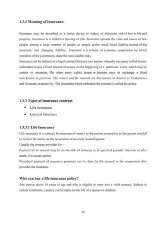 1.3.2 Meaning of Insurance:


Insurance may be described as a social device to reduce or eliminate risk of loss to life and
property. Insurance is a collective bearing of risk. Insurance spreads the risks and losses of few
people among a large number of people as people prefer small fixed liability instead of big
uncertain and changing liability. Insurance is a scheme of economic cooperation by which
members of the community share the unavoidable risks.
Insurance can be defined as a legal contract between two parties whereby one party called Insurer
undertakes to pay a fixed amount of money on the happening of a particular event, which may be
certain or uncertain. The other party called Insure or Insurant pays in exchange a fixed
sum known as premium. The insurer and the insurant are also known as Assurer or Underwriter
and Assurant, respectively. The document which embodies the contract is called the policy.




1.3.3 Types of insurance contract
    •    Life insurance
    •    General insurance


1.3.3.1 Life Insurance
Life insurance is a contract for payment of money to the person assured (or to the person entitled
to receive the same) on the occurrence of an event insured against.
Usually the contract provides for –
Payment of an amount may be on the date of maturity or at specified periodic intervals or after
death, if it occurs earlier.
Periodical payment of insurance premium can be done by the assured to the corporation who
provides the insurance.


Who can buy a life insurance policy?
Any person above 18 years of age and who is eligible to enter into a valid contract. Subject to
certain conditions, a policy can be taken on the life of a spouse or children.




                                                  12
 
