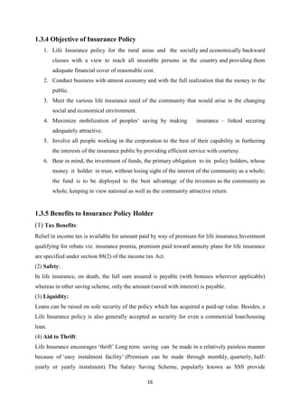 1.3.4 Objective of Insurance Policy
   1. Life Insurance policy for the rural areas and the socially and economically backward
        classes with a view to reach all insurable persons in the country and providing them
        adequate financial cover of reasonable cost.
   2. Conduct business with utmost economy and with the full realization that the money to the
        public.
   3. Meet the various life insurance need of the community that would arise in the changing
        social and economical environment.
   4. Maximize mobilization of peoples’ saving by making               insurance – linked securing
        adequately attractive.
   5. Involve all people working in the corporation to the best of their capability in furthering
        the interests of the insurance public by providing efficient service with courtesy.
   6. Bear in mind, the investment of funds, the primary obligation to its policy holders, whose
        money it holder in trust, without losing sight of the interest of the community as a whole;
        the fund is to be deployed to the best advantage of the investors as the community as
        whole, keeping in view national as well as the community attractive return.


1.3.5 Benefits to Insurance Policy Holder
(1) Tax Benefits:
Relief in income tax is available for amount paid by way of premium for life insurance.Investment
qualifying for rebate viz. insurance premia, premium paid toward annuity plans for life insurance
are specified under section 88(2) of the income tax Act.
(2) Safety:
In life insurance, on death, the full sum assured is payable (with bonuses wherever applicable)
whereas in other saving scheme, only the amount (saved with interest) is payable.
(3) Liquidity:
Loans can be raised on sole security of the policy which has acquired a paid-up value. Besides, a
Life Insurance policy is also generally accepted as security for even a commercial loan/housing
loan.
(4) Aid to Thrift:
Life Insurance encourages ‘thrift’ Long term saving can be made in a relatively painless manner
because of ‘easy instalment facility’ (Premium can be made through monthly, quarterly, half-
yearly or yearly instalment). The Salary Saving Scheme, popularly known as SSS provide

                                                  16
 