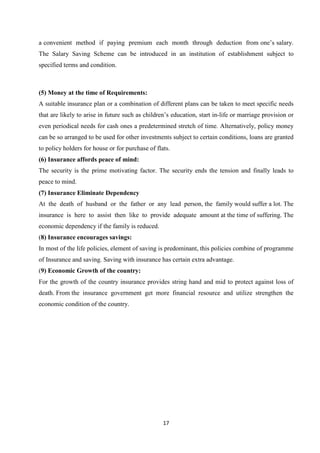 a convenient method if paying premium each month through deduction from one’s salary.
The Salary Saving Scheme can be introduced in an institution of establishment subject to
specified terms and condition.



(5) Money at the time of Requirements:
A suitable insurance plan or a combination of different plans can be taken to meet specific needs
that are likely to arise in future such as children’s education, start in-life or marriage provision or
even periodical needs for cash ones a predetermined stretch of time. Alternatively, policy money
can be so arranged to be used for other investments subject to certain conditions, loans are granted
to policy holders for house or for purchase of flats.
(6) Insurance affords peace of mind:
The security is the prime motivating factor. The security ends the tension and finally leads to
peace to mind.
(7) Insurance Eliminate Dependency
At the death of husband or the father or any lead person, the family would suffer a lot. The
insurance is here to assist then like to provide adequate amount at the time of suffering. The
economic dependency if the family is reduced.
(8) Insurance encourages savings:
In most of the life policies, element of saving is predominant, this policies combine of programme
of Insurance and saving. Saving with insurance has certain extra advantage.
(9) Economic Growth of the country:
For the growth of the country insurance provides string hand and mid to protect against loss of
death. From the insurance government get more financial resource and utilize strengthen the
economic condition of the country.




                                                  17
 