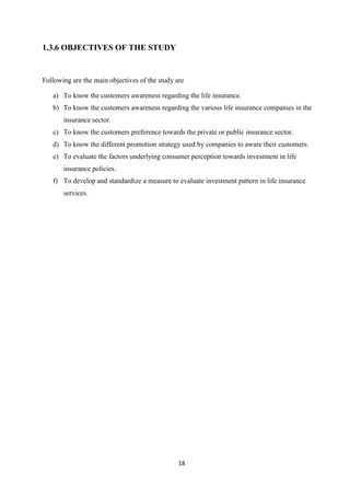 1.3.6 OBJECTIVES OF THE STUDY


Following are the main objectives of the study are

   a) To know the customers awareness regarding the life insurance.
   b) To know the customers awareness regarding the various life insurance companies in the
       insurance sector.
   c) To know the customers preference towards the private or public insurance sector.
   d) To know the different promotion strategy used by companies to aware their customers.
   e) To evaluate the factors underlying consumer perception towards investment in life
       insurance policies.
   f) To develop and standardize a measure to evaluate investment pattern in life insurance
       services.




                                                18
 