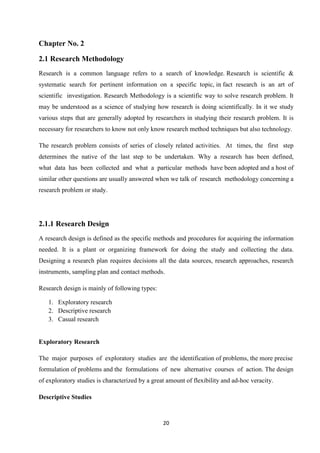 Chapter No. 2

2.1 Research Methodology
Research is a common language refers to a search of knowledge. Research is scientific &
systematic search for pertinent information on a specific topic, in fact research is an art of
scientific investigation. Research Methodology is a scientific way to solve research problem. It
may be understood as a science of studying how research is doing scientifically. In it we study
various steps that are generally adopted by researchers in studying their research problem. It is
necessary for researchers to know not only know research method techniques but also technology.

The research problem consists of series of closely related activities. At times, the first step
determines the native of the last step to be undertaken. Why a research has been defined,
what data has been collected and what a particular methods have been adopted and a host of
similar other questions are usually answered when we talk of research methodology concerning a
research problem or study.




2.1.1 Research Design
A research design is defined as the specific methods and procedures for acquiring the information
needed. It is a plant or organizing framework for doing the study and collecting the data.
Designing a research plan requires decisions all the data sources, research approaches, research
instruments, sampling plan and contact methods.

Research design is mainly of following types:

   1. Exploratory research
   2. Descriptive research
   3. Casual research


Exploratory Research

The major purposes of exploratory studies are the identification of problems, the more precise
formulation of problems and the formulations of new alternative courses of action. The design
of exploratory studies is characterized by a great amount of flexibility and ad-hoc veracity.

Descriptive Studies



                                                 20
 