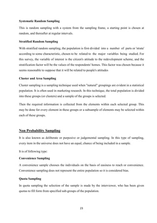 Systematic Random Sampling

This is random sampling with a system from the sampling frame, a starting point is chosen at
random, and thereafter at regular intervals.

Stratified Random Sampling

With stratified random sampling, the population is first divided into a number of parts or 'strata'
according to some characteristic, chosen to be related to the major variables being studied. For
this survey, the variable of interest is the citizen's attitude to the redevelopment scheme, and the
stratification factor will be the values of the respondents' homes. This factor was chosen because it
seems reasonable to suppose that it will be related to people's attitudes

Cluster and Area Sampling

Cluster sampling is a sampling technique used when "natural" groupings are evident in a statistical
population. It is often used in marketing research. In this technique, the total population is divided
into these groups (or clusters) and a sample of the groups is selected.

Then the required information is collected from the elements within each selected group. This
may be done for every element in these groups or a subsample of elements may be selected within
each of these groups.



Non Probability Sampling
It is also known as deliberate or purposive or judgemental sampling. In this type of sampling,
every item in the universe does not have an equal, chance of being included in a sample.

It is of following type:

Convenience Sampling

A convenience sample chooses the individuals on the basis of easiness to reach or convenience.
Convenience sampling does not represent the entire population so it is considered bias.

Quota Sampling

In quota sampling the selection of the sample is made by the interviewer, who has been given
quotas to fill form from specified sub-groups of the population.




                                                 23
 