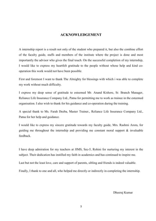 ACKNOWLEDGEMENT


A internship report is a result not only of the student who prepared it, but also the combine effort
of the faculty guide, staffs and members of the institute where the project is done and most
importantly the advisor who gives the final touch. On the successful completion of my internship,
I would like to express my heartfelt gratitude to the people without whose help and kind co-
operation this work would not have been possible.

First and foremost I want to thank The Almighty for blessings with which i was able to complete
my work without much difficulty.

I express my deep sense of gratitude to esteemed Mr. Anand Kishore, Sr. Branch Manager,
Reliance Life Insurance Company Ltd., Patna for permitting me to work as trainee in the esteemed
organisation. I also wish to thank for his guidance and co-operation during the training.

A special thank to Ms. Farah Deeba, Master Trainer., Reliance Life Insurance Company Ltd.,
Patna for her help and guidance.

I would like to express my sincere gratitude towards my faculty guide, Mrs. Rashmi Arora, for
guiding me throughout the internship and providing me constant moral support & invaluable
feedback.



I have deep admiration for my teachers at JIMS, Sec-5, Rohini for nurturing my interest in the
subject. Their dedication has instilled my faith in academics and has continued to inspire me.

Last but not the least love, care and support of parents, sibling and friends is indeed valuable.

Finally, I thank to one and all, who helped me directly or indirectly in completing the internship.




                                                                              Dheeraj Kumar



                                                  3
 