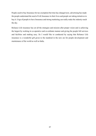 People used to buy Insurance for tax exemption but time has changed now, advertising has made
the people understand the need of Life Insurance in their lives and people are taking initiatives to
buy it. Urge of people to have Insurance and strong marketing can really make the industry reach
the sky.

Reliance Life insurance has set all the strategies and mission after proper vision and is achieving
the largest by working in co-operative and co-ordinate manner and giving the people full services
and facilities and making easy. So I would like to conducted by saying that Reliance Life
insurance is a wonderful gift given to the mankind in the new are for people development and
maintenance of the world as well as India.




                                                 37
 
