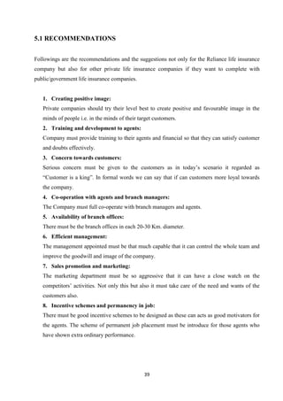 5.1 RECOMMENDATIONS


Followings are the recommendations and the suggestions not only for the Reliance life insurance
company but also for other private life insurance companies if they want to complete with
public/government life insurance companies.


   1. Creating positive image:
   Private companies should try their level best to create positive and favourable image in the
   minds of people i.e. in the minds of their target customers.
   2. Training and development to agents:
   Company must provide training to their agents and financial so that they can satisfy customer
   and doubts effectively.
   3. Concern towards customers:
   Serious concern must be given to the customers as in today’s scenario it regarded as
   “Customer is a king”. In formal words we can say that if can customers more loyal towards
   the company.
   4. Co-operation with agents and branch managers:
   The Company must full co-operate with branch managers and agents.
   5. Availability of branch offices:
   There must be the branch offices in each 20-30 Km. diameter.
   6. Efficient management:
   The management appointed must be that much capable that it can control the whole team and
   improve the goodwill and image of the company.
   7. Sales promotion and marketing:
   The marketing department must be so aggressive that it can have a close watch on the
   competitors’ activities. Not only this but also it must take care of the need and wants of the
   customers also.
   8. Incentive schemes and permanency in job:
   There must be good incentive schemes to be designed as these can acts as good motivators for
   the agents. The scheme of permanent job placement must be introduce for those agents who
   have shown extra ordinary performance.




                                                39
 