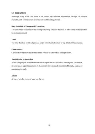 6.1 Limitations
Although every effort has been in to collect the relevant information through the sources
available, still some relevant information could not be gathered.


Busy Schedule of Concerned Executives:
The concerned executives were having very busy schedule because of which they were reluctant
to give appointment.


Time:
The time duration could not provide ample opportunity to study every detail of the company.


Unawareness:
Customers were unaware of many terms related to same while asking to them.


Confidential Information:
As the company on account of confidential report has not disclosed some figures. Moreover,
in some cases separate accounts of division are not separately maintained thereby, leading to
restrictions in study.


Area:
Area of stud y chosen was not large.




                                                 42
 