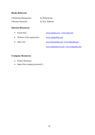 Books Referred

• Marketing Management                by Philip Kotler
• Business Research                   by N.K. Malhotra


Internet Resources

   •   Search Sites                          www.google.co.in , www.msn.com

   •   Websites of the organization          www.reliancelife.com

   •   Other sites                           www.bimaonline.com, www.irdaindia.gov ,

                                             www.yahooanswer.com, www.wikipedia.com



Company Resources

   •   Product Brochures
   •   Inputs from company personnel’s.




                                                44
 
