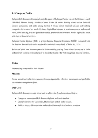 1.1 Company Profile

Reliance Life Insurance Company Limited is a part of Reliance Capital Ltd. of the Reliance – Anil
Dhirubhai Ambani Group. Reliance Capital is one of India’s leading private sector financial
services companies, and ranks among the top 3 private sector financial services and banking
companies, in terms of net worth. Reliance Capital has interests in asset management and mutual
funds, stock broking, life and general insurance, proprietary investments, private equity and other
activities in financial services.

Reliance Capital Limited (RCL) is a Non-Banking Financial Company (NBFC) registered with
the Reserve Bank of India under section 45-IA of the Reserve Bank of India Act, 1934.

Reliance Capital sees immense potential in the rapidly growing financial services sector in India
and aims to become a dominant player in this industry and offer fully integrated financial services.




Vision

Empowering everyone live their dreams.

Mission

Create unmatched value for everyone through dependable, effective, transparent and profitable
life insurance and pension plans.

Our Goal

Reliance Life Insurance would strive hard to achieve the 3 goals mentioned below:

    •   Emerge as transnational Life Insurer of global scale and standard.
    •   Create best value for Customers, Shareholders and all Stake holders.
    •   Achieve impeccable reputation and credentials through best business practices.




                                                 7
 