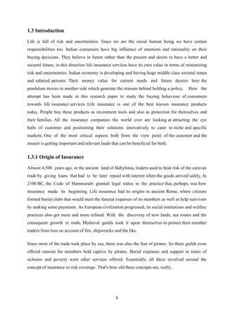 1.3 Introduction
Life is full of risk and uncertainties. Since we are the social human being we have certain
responsibilities too. Indian consumers have big influence of emotions and rationality on their
buying decisions. They believe in future rather than the present and desire to have a better and
secured future, in this direction life insurance services have its own value in terms of minimizing
risk and uncertainties. Indian economy is developing and having huge middle class societal status
and salaried persons. Their money value for current needs and future desires here the
pendulum moves to another side which generate the reasons behind holding a policy.       Here the
attempt has been made in this research paper to study the buying behaviour of consumers
towards life insurance services. Life insurance is one of the best known insurance products
today. People buy these products as investment tools and also as protection for themselves and
their families. All the insurance companies the world over are looking at attracting the eye
balls of customer and positioning their solutions innovatively to cater to niche and specific
markets. One of the most critical aspects both from the view point of the customer and the
insurer is getting important and relevant leads that can be beneficial for both.


1.3.1 Origin of Insurance

Almost 4,500 years ago, in the ancient land of Babylonia, traders used to bear risk of the caravan
trade by giving loans that had to be later repaid with interest when the goods arrived safely. In
2100 BC, the Code of Hammurabi granted legal status to the practice that, perhaps, was how
insurance made its beginning. Life insurance had its origins in ancient Rome, where citizens
formed burial clubs that would meet the funeral expenses of its members as well as help survivors
by making some payments. As European civilization progressed, its social institutions and welfare
practices also got more and more refined. With the discovery of new lands, sea routes and the
consequent growth in trade, Medieval guilds took it upon themselves to protect their member
traders from loss on account of fire, shipwrecks and the like.

Since most of the trade took place by sea, there was also the fear of pirates. So these guilds even
offered ransom for members held captive by pirates. Burial expenses and support in times of
sickness and poverty were other services offered. Essentially, all these revolved around the
concept of insurance or risk coverage. That's how old these concepts are, really.




                                                  9
 