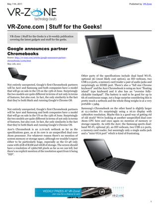 May 11th, 2011                                                                                                    Published by: VR-Zone




VR-Zone.com | Stuff for the Geeks!
  VR-Zone | Stuff for the Geeks is a bi-weekly publication
  covering the latest gadgets and stuff for the geeks.


Google announces partner
Chromebooks
Source: http://vr-zone.com/articles/google-announces-partner-
chromebooks/12169.html
May 11th, 2011




                                                                       Other parts of the specifications include dual band Wi-Fi,
                                                                       optional 3G (most likely cost option), an HD webcam, two
                                                                       USB 2.0 ports, a memory card reader a pair of audio jacks and
Not entirely unexpected, Google's first Chromebook partners            surprisingly an HDMI port. There's also a "full size Chrome
will be Acer and Samsung and both companies have a model               keyboard" and the Acer Chromebook is using an Acer "floating
that will go on sale in the US on the 15th of June. Surprisingly       island" type keyboard and it also has an "oversize fully-
the two models are quite different in terms of not only in terms       clickable trackpad". The battery is said to be good for up to
of features, but also cost. In fact, the only similarity is the fact   6h of continuous usage, not a huge surprise considering this is
that they're both black and running Google's Chrome OS.                pretty much a netbook and the whole thing weighs in at a very
                                                                       portable 1.34kg.

Not entirely unexpected, Google's first Chromebook partners            Samsung's Chromebook on the other hand is slightly larger
will be Acer and Samsung and both companies have a model               at 12.1-inches it's surprisingly using a 16:10 display with
that will go on sale in the US on the 15th of June. Surprisingly       1280x800 resolution. Maybe this is a good way of getting rid
the two models are quite different in terms of not only in terms       of old stock? We're looking at another unspecified dual core
of features, but also cost. In fact, the only similarity is the fact   Atom CPU here and once again no mention of memory or
that they're both black and running Google's Chrome OS.                storage capacity. As with the Acer, the Samsung sports dual-
                                                                       band Wi-Fi, optional 3G, an HD webcam, two USB 2.0 ports,
Acer's Chromebook is an 11.6-inch netbook as far as the                a memory card reader, but seemingly only a single audio jack
specifications goes, as at its core is an unspecified dual core        and a "mini-VGA port" which is kind of frustrating.
Atom processor. For whatever reason there's no mention of
system memory or storage space, although we wouldn't expect
either to be particularly huge, especially as the Cr-48 only
came with 2GB of RAM and 16GB of storage. The screen should
have a resolution of 1366x768 pixels as far as we can tell, but
there's no explicit mention of the resolution apart from it being
"HD".




                                                                                                                                     1
 