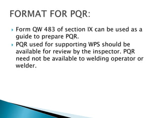  Form QW 483 of section IX can be used as a
guide to prepare PQR.
 PQR used for supporting WPS should be
available for review by the inspector. PQR
need not be available to welding operator or
welder.
 