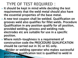  It should be kept in mind while deciding the test
requirements that the weld metal should also have
the essential properties of the base metal.
 A new test coupon shall be welded. Qualification on
grooves weld also qualifies for fillet welds. Procedure
Qualification in any position qualify for all position,
provided welding, process and welding rods
electrodes etc are suitable for use in a specific
position.
 Where notch-toughness is a requirement of
construction code the PROCEDURE QUALIFICATION
should be carried out in 3G or 6G only.
 -Welder or welding operator who makes successful
procedure qualification test is qualified to weld in
position weld.
 