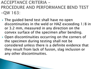  The guided bend test shall have no open
discontinuities in the weld or HAZ exceeding 1/8 in
or 3.2 mm, measured in any direction on the
convex surface of the specimen after bending.
 Open discontinuities occurring on the corners of
the specimen during testing shall not be
considered unless there is a definite evidence that
they result from lack of fusion, slag inclusion or
any other discontinuities.
 