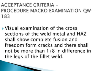  Visual examination of the cross
sections of the weld metal and HAZ
shall show complete fusion and
freedom form cracks and there shall
not be more than 1/8 in difference in
the legs of the fillet weld.
 