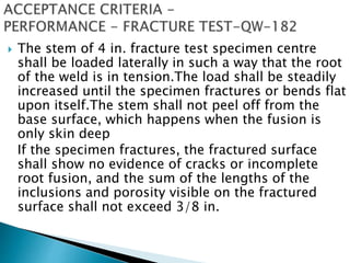  The stem of 4 in. fracture test specimen centre
shall be loaded laterally in such a way that the root
of the weld is in tension.The load shall be steadily
increased until the specimen fractures or bends flat
upon itself.The stem shall not peel off from the
base surface, which happens when the fusion is
only skin deep
If the specimen fractures, the fractured surface
shall show no evidence of cracks or incomplete
root fusion, and the sum of the lengths of the
inclusions and porosity visible on the fractured
surface shall not exceed 3/8 in.
 