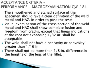 The smoothened and etched surface of the
specimen should give a clear definition of the weld
metal and HAZ. In order to pass the test:
 Visual examination of the cross section of the weld
metal and HAZ shall show complete fusion and
freedom from cracks, except that linear indications
at the root not exceeding 1/32 in. shall be
acceptable
 The weld shall not have a concavity or convexity
greater than 1/16 in.
 There shall not be more than 1/8 in. difference in
the lengths of the legs of the fillet.
 