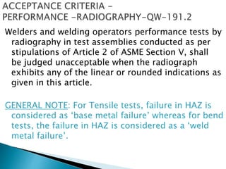 Welders and welding operators performance tests by
radiography in test assemblies conducted as per
stipulations of Article 2 of ASME Section V, shall
be judged unacceptable when the radiograph
exhibits any of the linear or rounded indications as
given in this article.
GENERAL NOTE: For Tensile tests, failure in HAZ is
considered as ‘base metal failure’ whereas for bend
tests, the failure in HAZ is considered as a ‘weld
metal failure’.
 