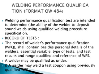  Welding performance qualification test are intended
to determine (the ability of the welder to deposit
sound welds using qualified welding procedure
specification.
 RECORD OF TESTS :
 The record of welder's performance qualification
(WPQ), shall contain besides personal details of the
welders, essential variable, type of tests, and test
results and range qualified and reference of WPS.
 A welder may be qualified as under.
 i) A welder may weld a test coupon using previously
qualified WPS.
 