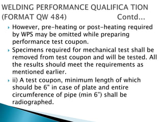  However, pre-heating or post-heating required
by WPS may be omitted while preparing
performance test coupon.
 Specimens required for mechanical test shall be
removed from test coupon and will be tested. All
the results should meet the requirements as
mentioned earlier.
 ii) A test coupon, minimum length of which
should be 6" in case of plate and entire
circumference of pipe (min 6”) shall be
radiographed.
 
