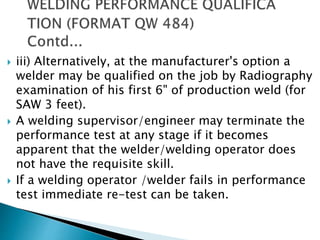  iii) Alternatively, at the manufacturer's option a
welder may be qualified on the job by Radiography
examination of his first 6" of production weld (for
SAW 3 feet).
 A welding supervisor/engineer may terminate the
performance test at any stage if it becomes
apparent that the welder/welding operator does
not have the requisite skill.
 If a welding operator /welder fails in performance
test immediate re-test can be taken.
 