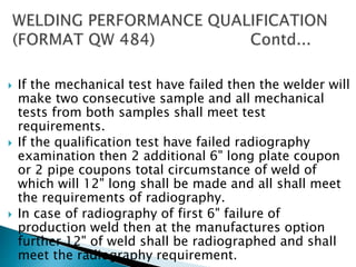  If the mechanical test have failed then the welder will
make two consecutive sample and all mechanical
tests from both samples shall meet test
requirements.
 If the qualification test have failed radiography
examination then 2 additional 6" long plate coupon
or 2 pipe coupons total circumstance of weld of
which will 12" long shall be made and all shall meet
the requirements of radiography.
 In case of radiography of first 6" failure of
production weld then at the manufactures option
further 12" of weld shall be radiographed and shall
meet the radiography requirement.
 