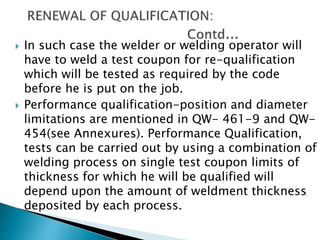  In such case the welder or welding operator will
have to weld a test coupon for re-qualification
which will be tested as required by the code
before he is put on the job.
 Performance qualification-position and diameter
limitations are mentioned in QW- 461-9 and QW-
454(see Annexures). Performance Qualification,
tests can be carried out by using a combination of
welding process on single test coupon limits of
thickness for which he will be qualified will
depend upon the amount of weldment thickness
deposited by each process.
 