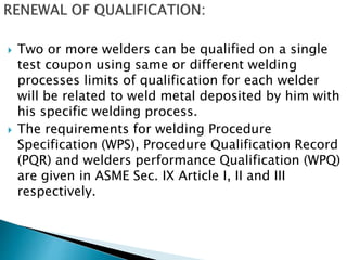  Two or more welders can be qualified on a single
test coupon using same or different welding
processes limits of qualification for each welder
will be related to weld metal deposited by him with
his specific welding process.
 The requirements for welding Procedure
Specification (WPS), Procedure Qualification Record
(PQR) and welders performance Qualification (WPQ)
are given in ASME Sec. IX Article I, II and III
respectively.
 