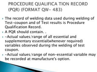  The record of welding data used during welding of
Test-coupon and of Test results is Procedure
Qualification Record.
 A PQR should contain. .
 -Actual values/range of all essential and
supplementary essential(whenever required)
variables observed during the welding of test
coupon.
 -Actual values/range of non-essential variable may
be recorded at manufacture's option.
 