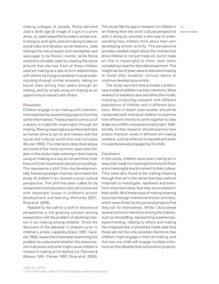 iJADE 32.1 (2013)
© 2013 The Author. iJADE © 2013 NSEAD/Blackwell Publishing Ltd
Heather Malin
15making collages of people, Ronia admired
Jada’s (both age 6) image of a girl in a prom
dress, so Jada helped Ronia make a similar one.
Indoingso,bothgirlsusedartmakingtotakeon
social roles and develop social relations. Jada
relished the role of expert and trendsetter and
was eager to be Ronia’s mentor, while Ronia
wanted to emulate Jada by creating the same
artwork that she had. Each of these children
used art making as a way to form relationships
with others, by trying to establish mutual under-
standing through similar artworks, taking on
social roles among their peers through art
making, and by simply using art making as an
opportunity to interact with others.
Discussion
Children engage in art making with intention,
motivated by the overarching projects that they
set for themselves. These projects come out of
a desire to make life meaningful through art
making.Makingmeaningfulwastheorisedhere
as human drive to act on and interact with the
social and cultural world that one occupies
(Bruner 1990). The intentions described above
are some of the more common ways that chil-
dreninthisstudymademeaningintheirlivesby
using art making as a way to connect their inner
lives with their social and cultural surroundings.
This represents a shift from the developmen-
tally framed paradigm that has dominated the
study of children’s art, toward a socio-cultural
perspective. This shift has been called for by
researchers and educators who are concerned
with important issues in children’s artistic
development and learning (Richards 2007;
Rose et al. 2006).
Related to the call for a shift in theoretical
perspective is the growing concern among
researchers with the problem of declining inter-
est in art making among children. Since the
discovery of the debated ‘U-shaped curve’ in
children’s artistic capability (Davis 1997; Gard-
ner1982),researchershavebeenexaminingthis
problem to understand whether this phenome-
nontrulyexistsandwhatmightcausechildren’s
interest in making art to decline (i.e. Flannery &
Watson 1991; Pariser 1997; Rose et al. 2006).
This study fills the gap in research on children’s
art making from the socio-cultural perspective
and, in doing so, provides a new way of under-
standing how children think about their own
developing artistic activity. This perspective
provides needed insight about the motives that
drive children to not just make art, but to make
art that is meaningful to them, even when
completingateacher-directedassignment.This
insightcanbeofgreatvaluetoeducatorshoping
to foster their students’ intrinsic desire to
continue developing as artists.
The study reported here provides a prelimi-
narymodelofchildren’sartisticintentions.More
researchisneededtotestandrefinethismodel,
including conducting research with different
populations of children and in different loca-
tions. More in-depth case studies should be
conducted with individual children to examine
how different intentions work together to take
shapeasachild’suniquepersonalproject.Addi-
tionally, further research should examine how
artistic intention varies in different art-making
contexts,suchaswhenartisrequiredandwhen
it is spontaneously engaged by the child.
Conclusion
In this study, children were seen making art in
waysthatmadeitameaningfulactivityforthem
andameaningfulwaytoconnecttotheirculture.
They were also found to be making meaning
through their art in the sense that they used art
materials to investigate, represent and trans-
form important ideas that they encountered in
theirworld.Allofthesewaysofmakingmeaning
occurred through intentional artistic activities,
which were driven by the personal projects that
they set for themselves. While I discovered
severalcommonintentionsamongthechildren,
such as storytelling, representing experiences,
experimenting, relating to others and making
the imagined real, it should be made clear that
these are not the only possible intentions that
children might engage in their art making, and
that any one child will engage multiple inten-
tionsastheydeveloptheirpersonalartprojects.
 