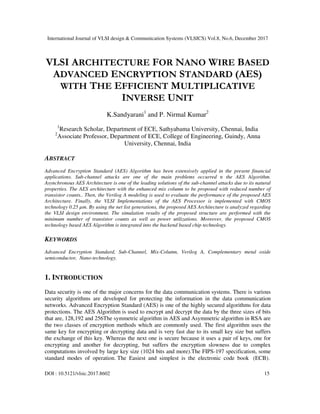 International Journal of VLSI design & Communication Systems (VLSICS) Vol.8, No.6, December 2017
DOI : 10.5121/vlsic.2017.8602 15
VLSI ARCHITECTURE FOR NANO WIRE BASED
ADVANCED ENCRYPTION STANDARD (AES)
WITH THE EFFICIENT MULTIPLICATIVE
INVERSE UNIT
K.Sandyarani1
and P. Nirmal Kumar2
1
Research Scholar, Department of ECE, Sathyabama University, Chennai, India
2
Associate Professor, Department of ECE, College of Engineering, Guindy, Anna
University, Chennai, India
ABSTRACT
Advanced Encryption Standard (AES) Algorithm has been extensively applied in the present financial
applications. Sub-channel attacks are one of the main problems occurred n the AES Algorithm.
Asynchronous AES Architecture is one of the leading solutions of the sub-channel attacks due to its natural
properties. The AES architecture with the enhanced mix column to be proposed with reduced number of
transistor counts.. Then, the Verilog A modeling is used to evaluate the performance of the proposed AES
Architecture. Finally, the VLSI Implementations of the AES Processor is implemented with CMOS
technology 0.25 µm. By using the net list generations, the proposed AES Architecture is analyzed regarding
the VLSI design environment. The simulation results of the proposed structure are performed with the
minimum number of transistor counts as well as power utilizations. Moreover, the proposed CMOS
technology based AES Algorithm is integrated into the backend based chip technology.
KEYWORDS
Advanced Encryption Standard, Sub-Channel, Mix-Column, Verilog A, Complementary metal oxide
semiconductor, Nano-technology.
1. INTRODUCTION
Data security is one of the major concerns for the data communication systems. There is various
security algorithms are developed for protecting the information in the data communication
networks. Advanced Encryption Standard (AES) is one of the highly secured algorithms for data
protections. The AES Algorithm is used to encrypt and decrypt the data by the three sizes of bits
that are, 128,192 and 256The symmetric algorithm in AES and Asymmetric algorithm in RSA are
the two classes of encryption methods which are commonly used. The first algorithm uses the
same key for encrypting or decrypting data and is very fast due to its small key size but suffers
the exchange of this key. Whereas the next one is secure because it uses a pair of keys, one for
encrypting and another for decrypting, but suffers the encryption slowness due to complex
computations involved by large key size (1024 bits and more).The FIPS-197 specification, some
standard modes of operation. The Easiest and simplest is the electronic code book (ECB).
 