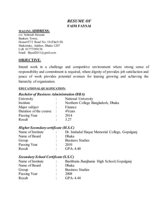 RESUME OF
FAIM FAYSAl
MALING ADDRESS:
c/o: Sohorab Hossain
Bankers Tower,
House#57/2 Road No: 10 (Flat:5-D)
Shakertake, Adabor, Dhaka-1207
Cell: 01777399138
Email: ffaysal2011@gmil.com
OBJECTIVE:
Intend work in a challenge and competitive environment where strong sense of
responsibility and commitment is required, where dignity of provides job satisfaction and
peace of work provides potential avenues for leaning growing and achieving the
hierarchy of organization.
EDUCATIONAL QUALIFICATION:
Bachelor of Business Administration (BBA)
University : National University
Institute : Northern College Bangladesh, Dhaka
Major subject : Finance
Duration of the course : 4Years
Passing Year : 2014
Result : 3.27
Higher Secondarycertificate (H.S.C)
Name of Institute : Dr. Imdadul Haque Memorial College, Gopalganj
Name of Board : Dhaka
Group : Business Studies
Passing Year : 2010
Result : GPA- 4.40
Secondary School Certificate (S.S.C)
Name of Institute : Bashbaria Jhanjhania High School, Gopalganj
Name of Board : Dhaka
Group : Business Studies
Passing Year : 2008
Result : GPA- 4.44
 